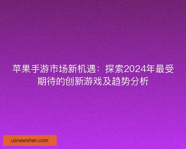 苹果手游市场新机遇：探索2024年最受期待的创新游戏及趋势分析