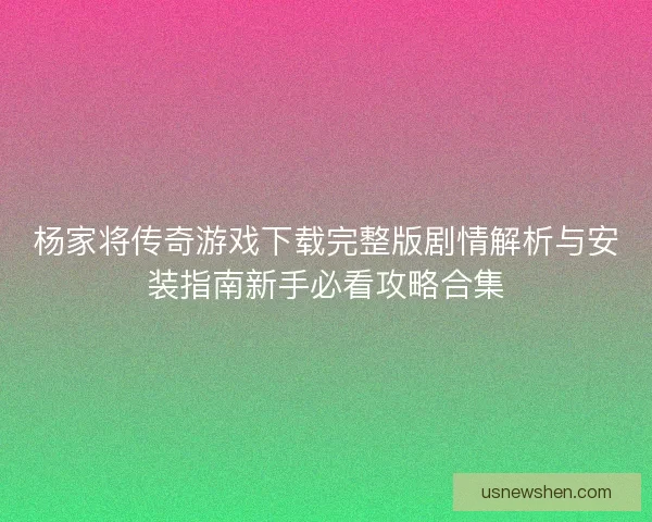 杨家将传奇游戏下载完整版剧情解析与安装指南新手必看攻略合集