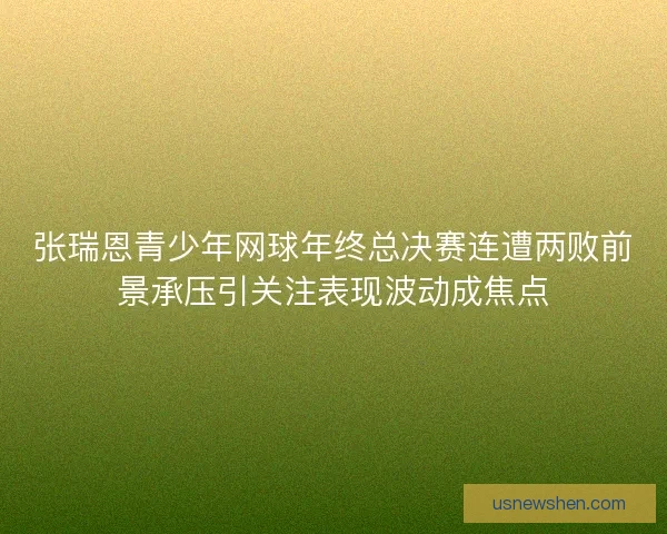 张瑞恩青少年网球年终总决赛连遭两败前景承压引关注表现波动成焦点