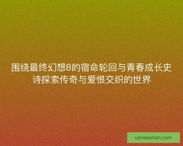 围绕最终幻想8的宿命轮回与青春成长史诗探索传奇与爱恨交织的世界