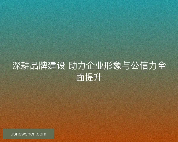 深耕品牌建设 助力企业形象与公信力全面提升