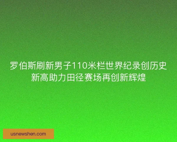 罗伯斯刷新男子110米栏世界纪录创历史新高助力田径赛场再创新辉煌
