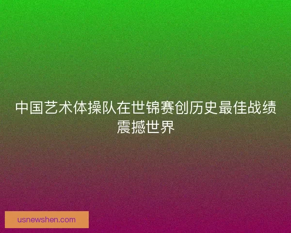 中国艺术体操队在世锦赛创历史最佳战绩震撼世界