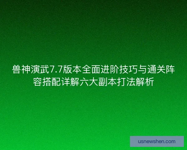 兽神演武7.7版本全面进阶技巧与通关阵容搭配详解六大副本打法解析