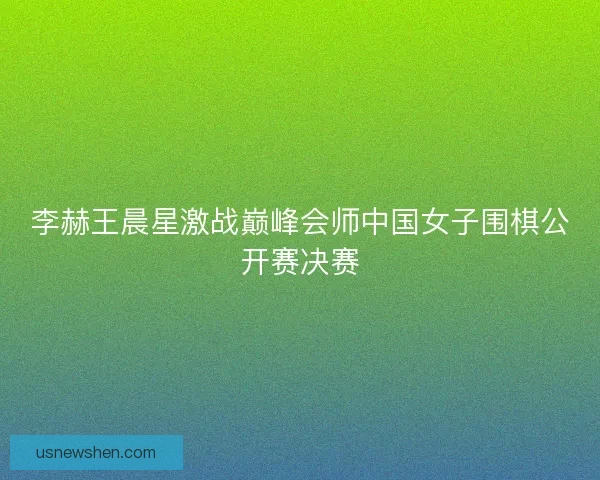 李赫王晨星激战巅峰会师中国女子围棋公开赛决赛