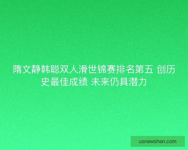 隋文静韩聪双人滑世锦赛排名第五 创历史最佳成绩 未来仍具潜力