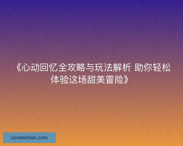 《心动回忆全攻略与玩法解析 助你轻松体验这场甜美冒险》