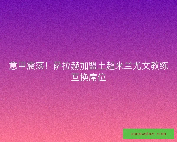 意甲震荡！萨拉赫加盟土超米兰尤文教练互换席位